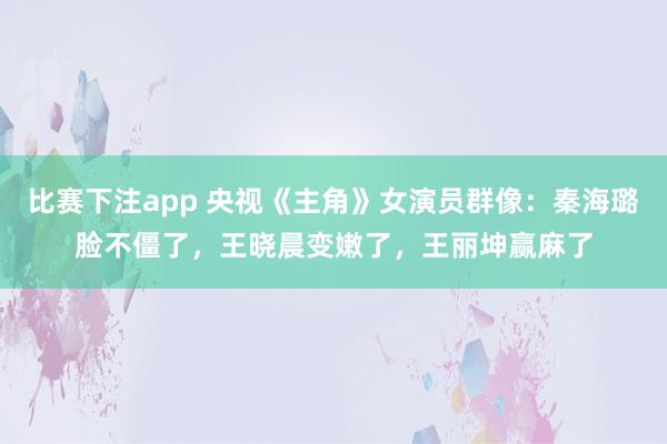 比赛下注app 央视《主角》女演员群像：秦海璐脸不僵了，王晓晨变嫩了，王丽坤赢麻了