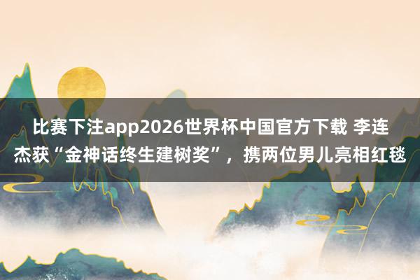 比赛下注app2026世界杯中国官方下载 李连杰获“金神话终生建树奖”，携两位男儿亮相红毯