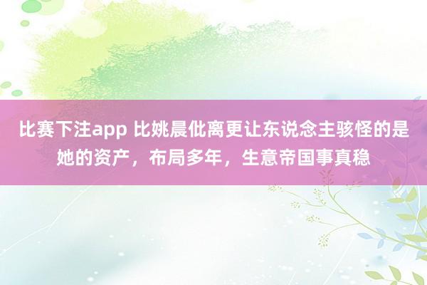 比赛下注app 比姚晨仳离更让东说念主骇怪的是她的资产，布局多年，生意帝国事真稳