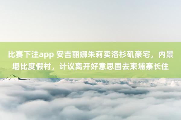 比赛下注app 安吉丽娜朱莉卖洛杉矶豪宅，内景堪比度假村，计议离开好意思国去柬埔寨长住