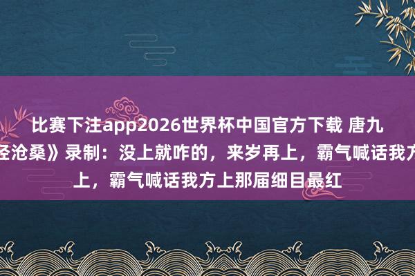 比赛下注app2026世界杯中国官方下载 唐九洲申报错过《饱经沧桑》录制：没上就咋的，来岁再上，霸气喊话我方上那届细目最红