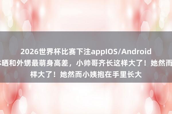 2026世界杯比赛下注appIOS/Android手机版下载 蔡依林晒和外甥最萌身高差，小帅哥齐长这样大了！她然而小姨抱在手里长大