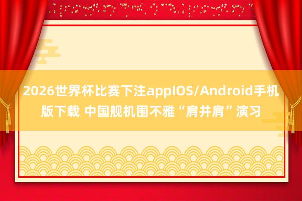 2026世界杯比赛下注appIOS/Android手机版下载 中国舰机围不雅“肩并肩”演习