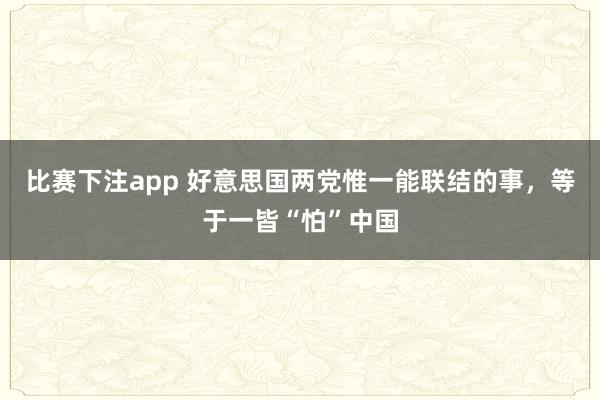 比赛下注app 好意思国两党惟一能联结的事,等于一皆“怕”中国