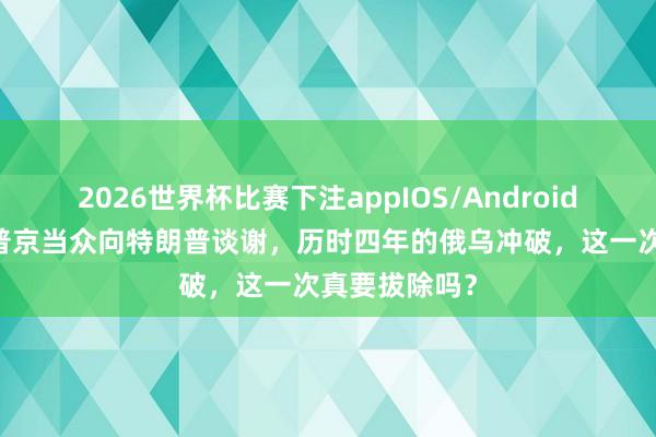 2026世界杯比赛下注appIOS/Android手机版下载 普京当众向特朗普谈谢，历时四年的俄乌冲破，这一次真要拔除吗？