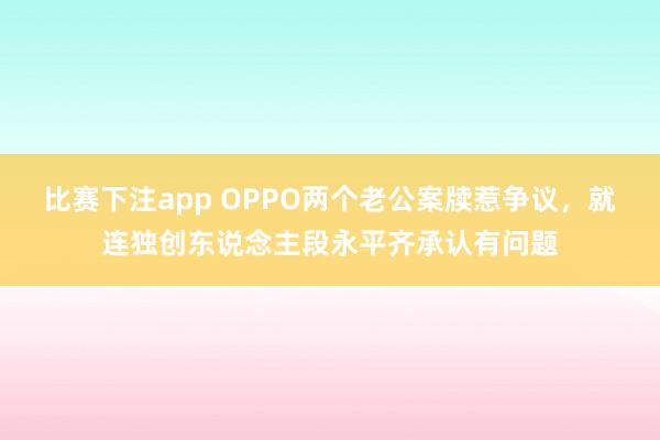 比赛下注app OPPO两个老公案牍惹争议，就连独创东说念主段永平齐承认有问题