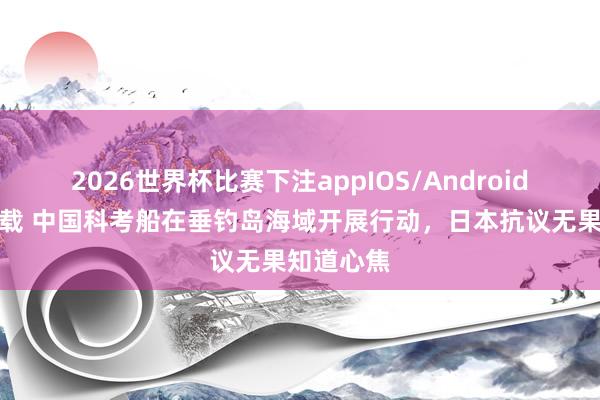 2026世界杯比赛下注appIOS/Android手机版下载 中国科考船在垂钓岛海域开展行动，日本抗议无果知道心焦