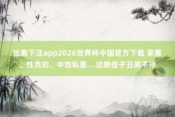 比赛下注app2026世界杯中国官方下载 家暴、性克扣、中饱私囊…达赖侄子丑闻不停