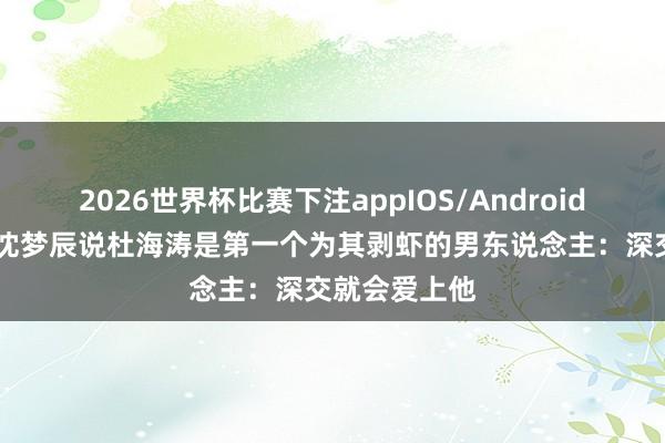 2026世界杯比赛下注appIOS/Android手机版下载 沈梦辰说杜海涛是第一个为其剥虾的男东说念主：深交就会爱上他
