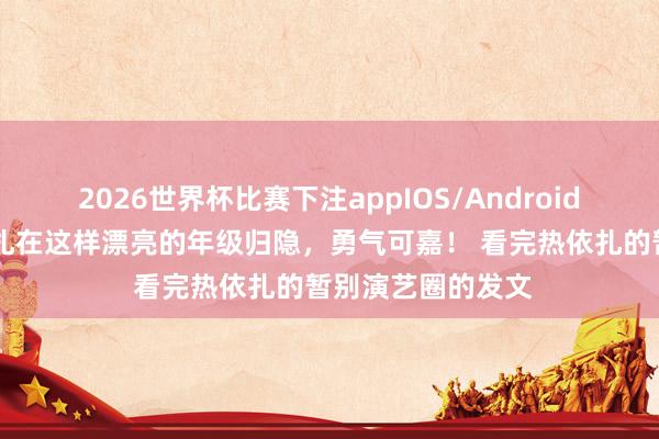 2026世界杯比赛下注appIOS/Android手机版下载 热依扎在这样漂亮的年级归隐，勇气可嘉！ 看完热依扎的暂别演艺圈的发文