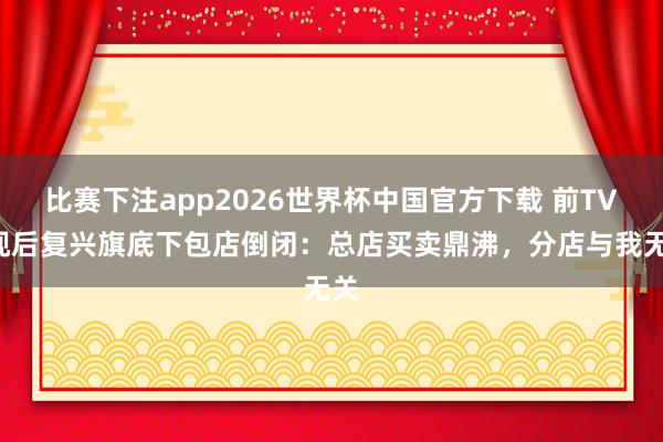 比赛下注app2026世界杯中国官方下载 前TVB视后复兴旗底下包店倒闭：总店买卖鼎沸，分店与我无关