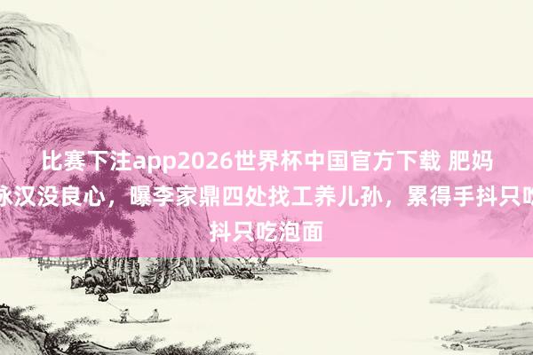 比赛下注app2026世界杯中国官方下载 肥妈斥李泳汉没良心，曝李家鼎四处找工养儿孙，累得手抖只吃泡面