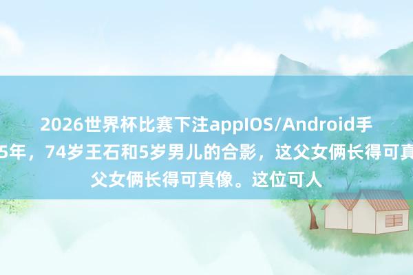 2026世界杯比赛下注appIOS/Android手机版下载 2025年，74岁王石和5岁男儿的合影，这父女俩长得可真像。这位可人