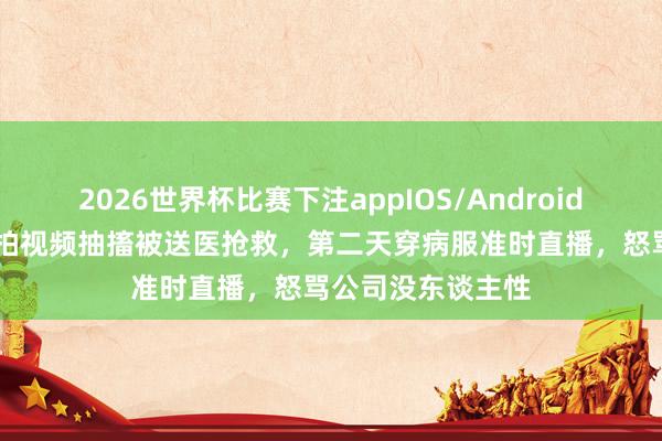 2026世界杯比赛下注appIOS/Android手机版下载 网红拍视频抽搐被送医抢救,第二天穿病服准时直播,怒骂公司没东谈主性