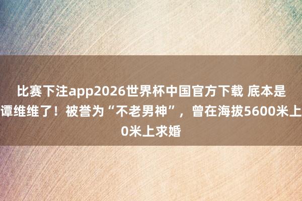 比赛下注app2026世界杯中国官方下载 底本是他娶谭维维了！被誉为“不老男神”，曾在海拔5600米上求婚