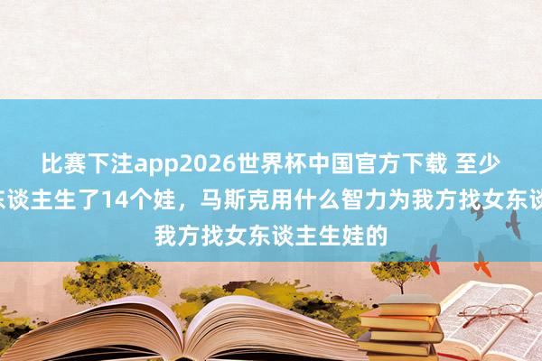 比赛下注app2026世界杯中国官方下载 至少与4个女东谈主生了14个娃，马斯克用什么智力为我方找女东谈主生娃的