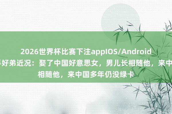 2026世界杯比赛下注appIOS/Android手机版下载 歌手好弟近况：娶了中国好意思女，男儿长相随他，来中国多年仍没绿卡