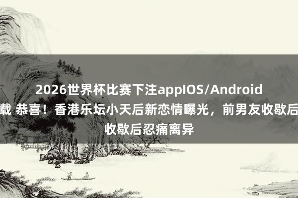 2026世界杯比赛下注appIOS/Android手机版下载 恭喜!香港乐坛小天后新恋情曝光,前男友收歇后忍痛离异