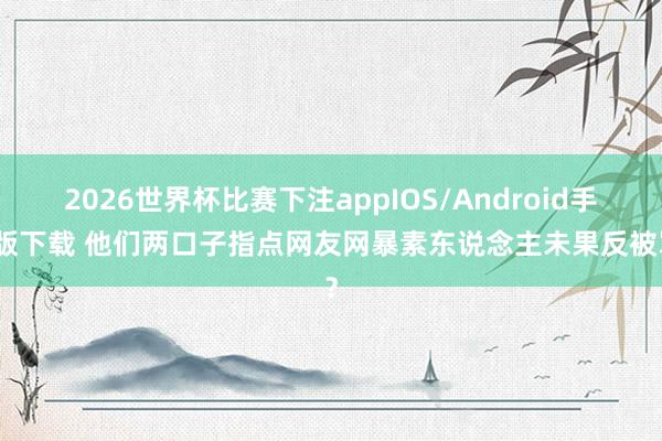 2026世界杯比赛下注appIOS/Android手机版下载 他们两口子指点网友网暴素东说念主未果反被骂？