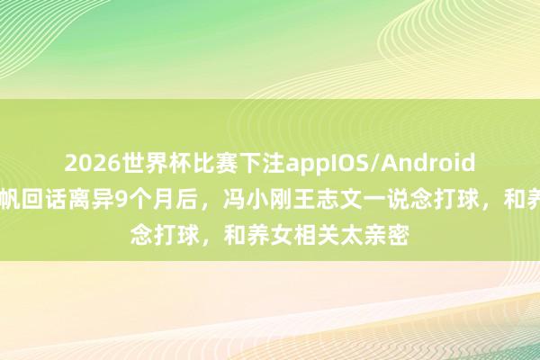 2026世界杯比赛下注appIOS/Android手机版下载 徐帆回话离异9个月后，冯小刚王志文一说念打球，和养女相关太亲密
