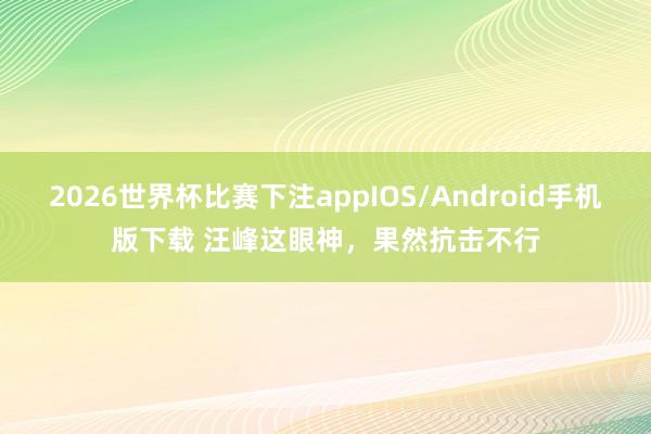 2026世界杯比赛下注appIOS/Android手机版下载 汪峰这眼神，果然抗击不行