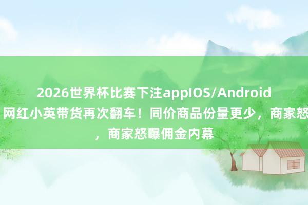 2026世界杯比赛下注appIOS/Android手机版下载 网红小英带货再次翻车！同价商品份量更少，商家怒曝佣金内幕