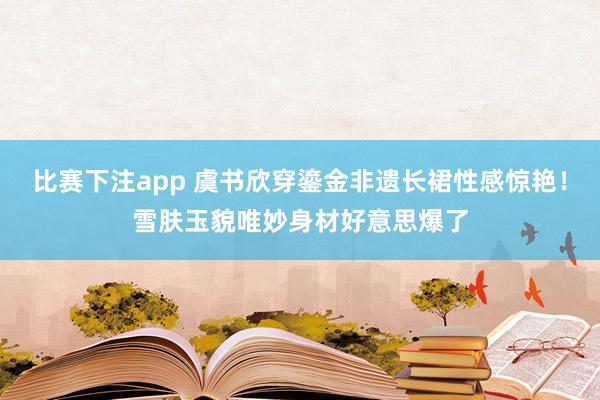 比赛下注app 虞书欣穿鎏金非遗长裙性感惊艳！雪肤玉貌唯妙身材好意思爆了