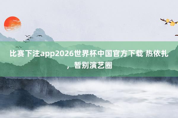 比赛下注app2026世界杯中国官方下载 热依扎，暂别演艺圈