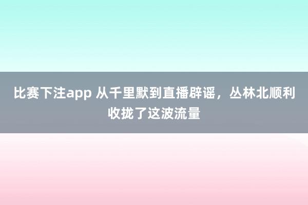 比赛下注app 从千里默到直播辟谣，丛林北顺利收拢了这波流量