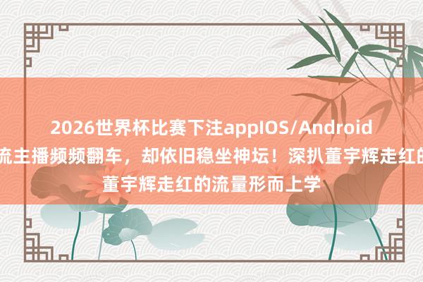 2026世界杯比赛下注appIOS/Android手机版下载 顶流主播频频翻车，却依旧稳坐神坛！深扒董宇辉走红的流量形而上学