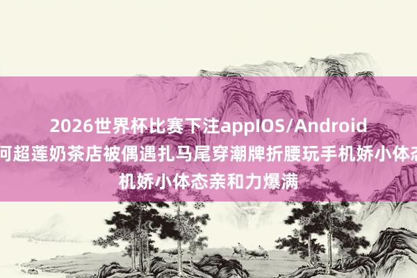 2026世界杯比赛下注appIOS/Android手机版下载 何超莲奶茶店被偶遇扎马尾穿潮牌折腰玩手机娇小体态亲和力爆满