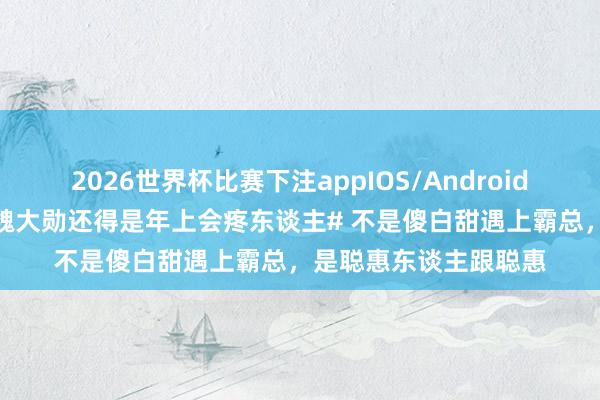 2026世界杯比赛下注appIOS/Android手机版下载 #赵今麦魏大勋还得是年上会疼东谈主# 不是傻白甜遇上霸总,是聪惠东谈主跟聪惠