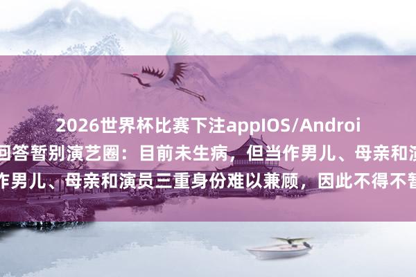 2026世界杯比赛下注appIOS/Android手机版下载 39岁热依扎回答暂别演艺圈:目前未生病,但当作男儿、母亲和演员三重身份难以兼顾,因此不得不暂缓演艺责任