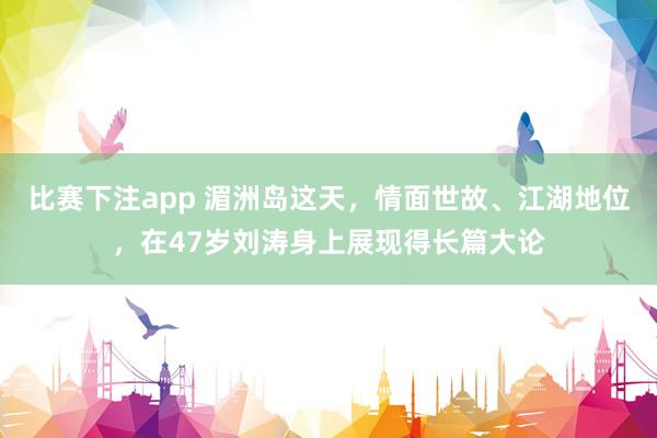 比赛下注app 湄洲岛这天，情面世故、江湖地位，在47岁刘涛身上展现得长篇大论