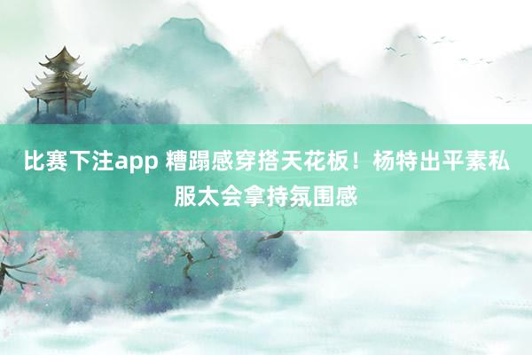 比赛下注app 糟蹋感穿搭天花板！杨特出平素私服太会拿持氛围感