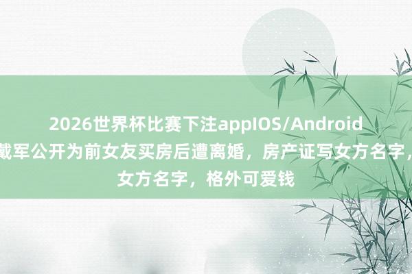 2026世界杯比赛下注appIOS/Android手机版下载 戴军公开为前女友买房后遭离婚，房产证写女方名字，格外可爱钱