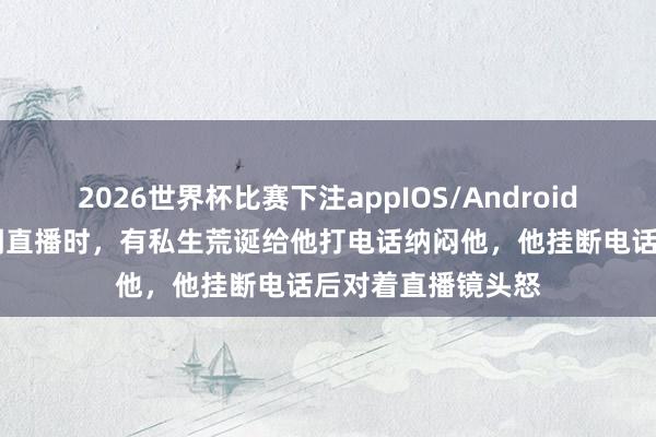 2026世界杯比赛下注appIOS/Android手机版下载 翟潇闻直播时，有私生荒诞给他打电话纳闷他，他挂断电话后对着直播镜头怒