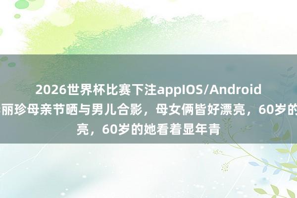2026世界杯比赛下注appIOS/Android手机版下载 李丽珍母亲节晒与男儿合影，母女俩皆好漂亮，60岁的她看着显年青