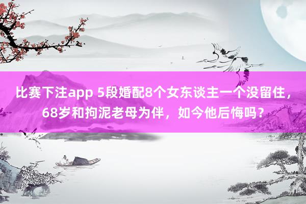 比赛下注app 5段婚配8个女东谈主一个没留住,68岁和拘泥老母为伴,如今他后悔吗?