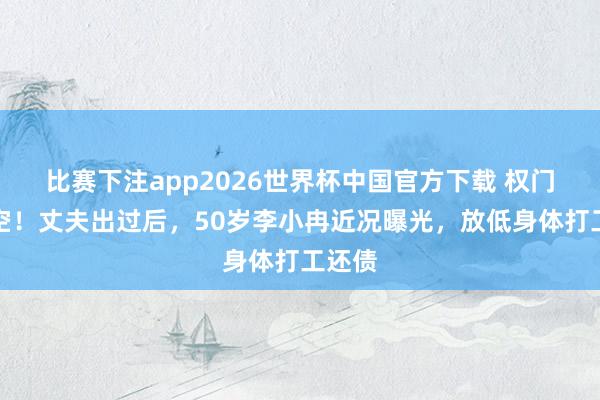 比赛下注app2026世界杯中国官方下载 权门梦落空！丈夫出过后，50岁李小冉近况曝光，放低身体打工还债