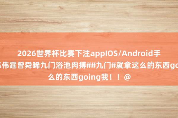 2026世界杯比赛下注appIOS/Android手机版下载 #陈伟霆曾舜晞九门浴池肉搏##九门#就拿这么的东西going我！！@