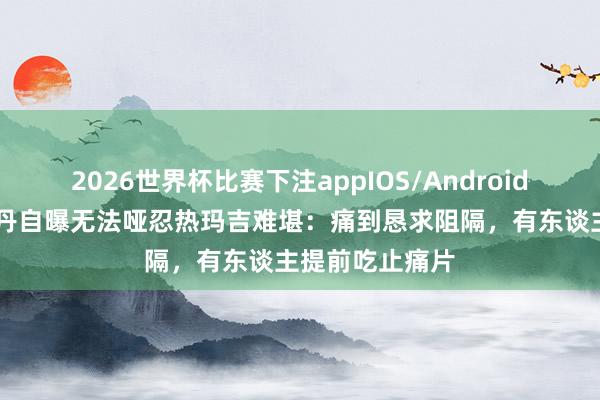 2026世界杯比赛下注appIOS/Android手机版下载 朱丹自曝无法哑忍热玛吉难堪：痛到恳求阻隔，有东谈主提前吃止痛片
