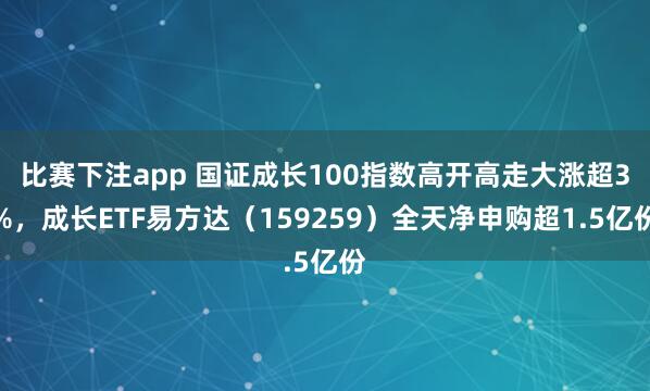 比赛下注app 国证成长100指数高开高走大涨超3%，成长ETF易方达（159259）全天净申购超1.5亿份