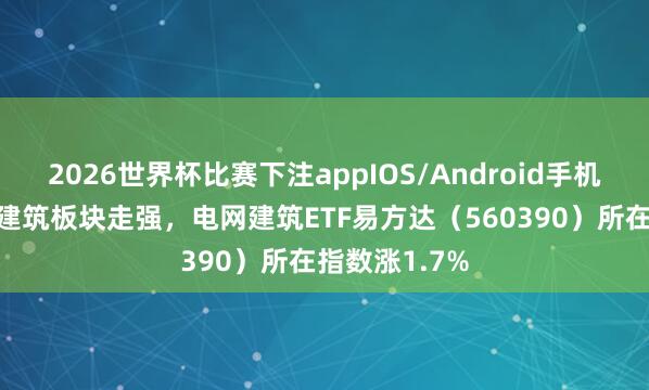 2026世界杯比赛下注appIOS/Android手机版下载 电网建筑板块走强，电网建筑ETF易方达（560390）所在指数涨1.7%