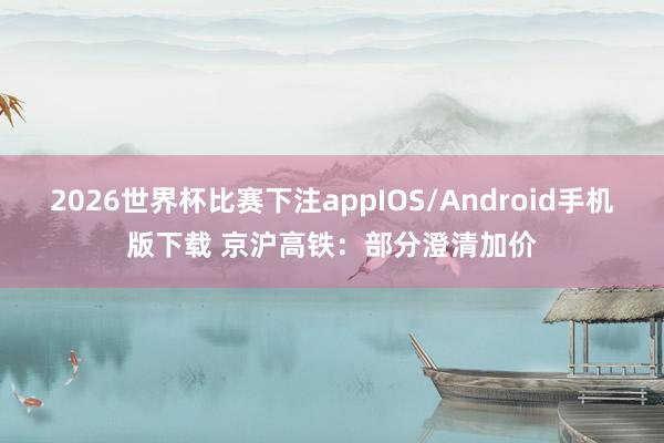2026世界杯比赛下注appIOS/Android手机版下载 京沪高铁：部分澄清加价