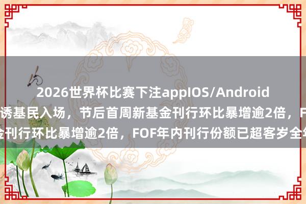 2026世界杯比赛下注appIOS/Android手机版下载 权利商场走强引诱基民入场，节后首周新基金刊行环比暴增逾2倍，FOF年内刊行份额已超客岁全年