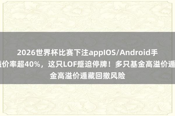 2026世界杯比赛下注appIOS/Android手机版下载 溢价率超40%，这只LOF蹙迫停牌！多只基金高溢价遁藏回撤风险