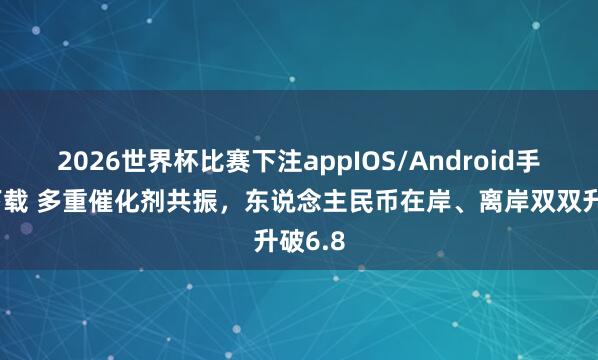 2026世界杯比赛下注appIOS/Android手机版下载 多重催化剂共振，东说念主民币在岸、离岸双双升破6.8