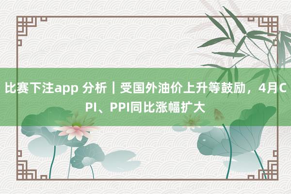 比赛下注app 分析｜受国外油价上升等鼓励，4月CPI、PPI同比涨幅扩大