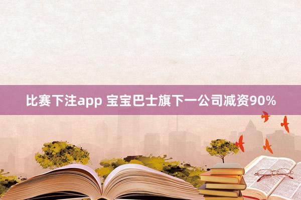 比赛下注app 宝宝巴士旗下一公司减资90%